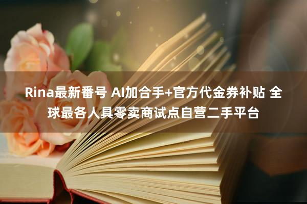 Rina最新番号 AI加合手+官方代金券补贴 全球最各人具零卖商试点自营二手平台