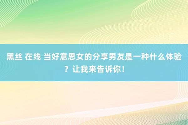 黑丝 在线 当好意思女的分享男友是一种什么体验？让我来告诉你！