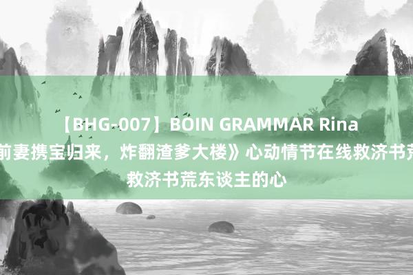 【BHG-007】BOIN GRAMMAR Rina 良心推选《前妻携宝归来，炸翻渣爹大楼》心动情节在线救济书荒东谈主的心