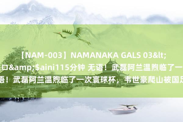 【NAM-003】NAMANAKA GALS 03</a>2010-08-27ピエロ&$aini115分钟 无语！武磊阿兰温煦临了一次寰球杯，韦世豪爬山被国足粉丝夸自律